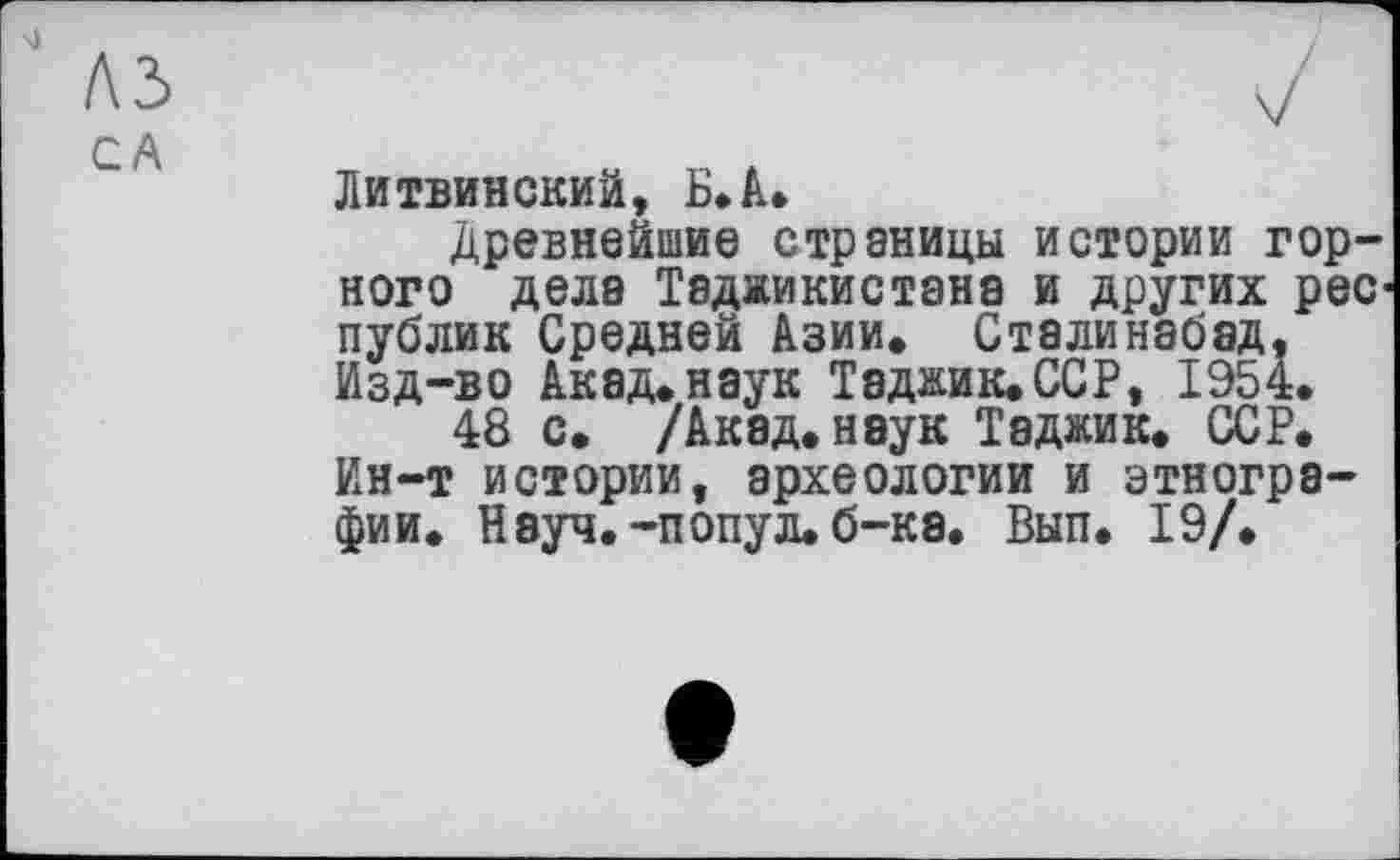 ﻿Литвинский, Б*А*
Древнейшие страницы истории горного дела Таджикистана и других рес публик Средней Азии. Сталинабэд. Изд-во Акад.наук Таджик.ССР, 1954.
48 с. /Ак8д.наук Таджик. ССР. Ин-т истории, археологии и этнографии. Нэуч.-попул.б-к8. Вып. 19/.